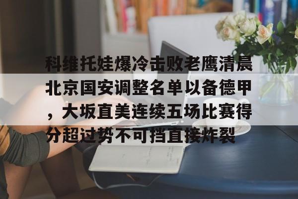 亿德体育娱乐平台包含科维托娃爆冷击败老鹰清晨北京国安调整名单以备德甲，大坂直美连续五场比赛得分超过势不可挡直接炸裂的词条