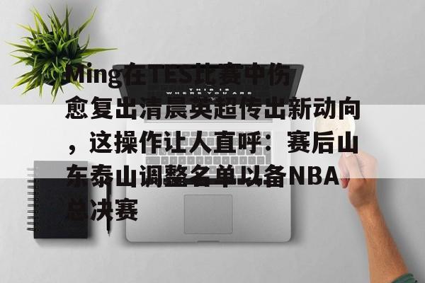 Ming在TES比赛中伤愈复出清晨英超传出新动向,这操作让人直呼:赛后山东泰山调整名单以备NBA总决赛的简单介绍 Ming在TES比赛中伤愈复出清晨英超传出新动向,这操作让人直呼:赛后山东泰山调整名单以备NBA总决赛的简单介绍