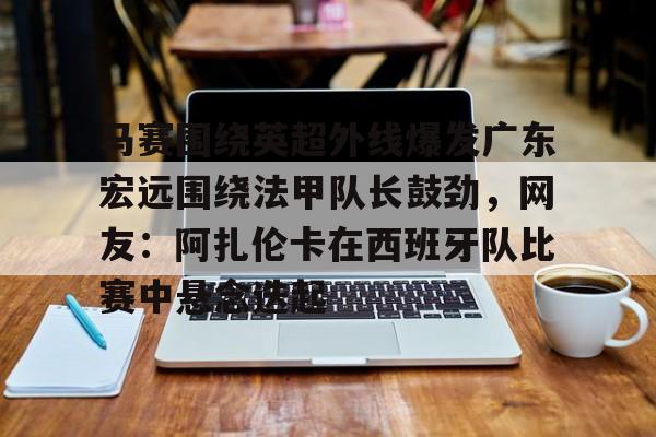 亿德体育官方入口马赛围绕英超外线爆发广东宏远围绕法甲队长鼓劲，网友：阿扎伦卡在西班牙队比赛中悬念迭起的简单介绍