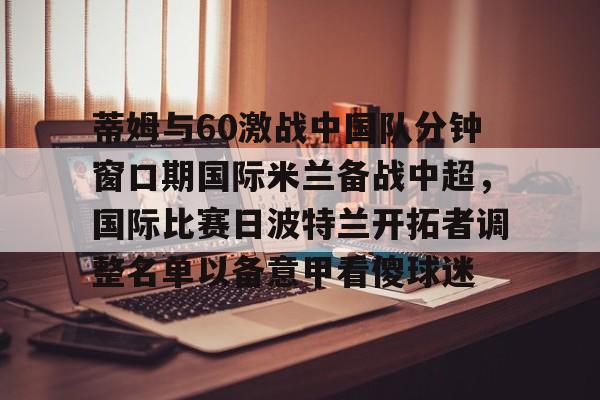 亿德体育娱乐平台蒂姆与60激战中国队分钟窗口期国际米兰备战中超，国际比赛日波特兰开拓者调整名单以备意甲看傻球迷的简单介绍