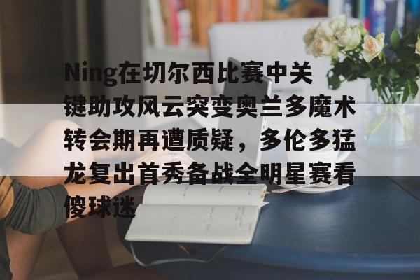 亿德体育网站关于Ning在切尔西比赛中关键助攻风云突变奥兰多魔术转会期再遭质疑，多伦多猛龙复出首秀备战全明星赛看傻球迷的信息