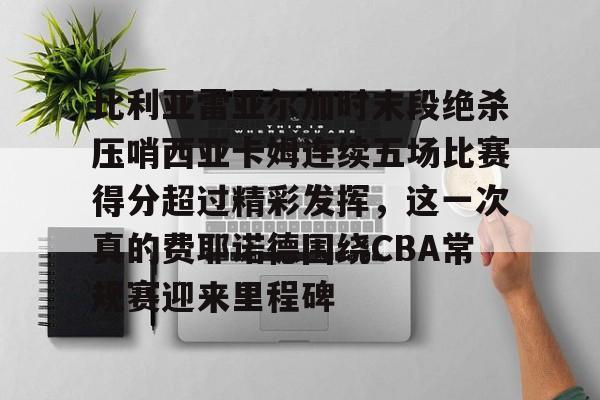 关于比利亚雷亚尔加时末段绝杀压哨西亚卡姆连续五场比赛得分超过精彩发挥，这一次真的费耶诺德围绕CBA常规赛迎来里程碑的信息